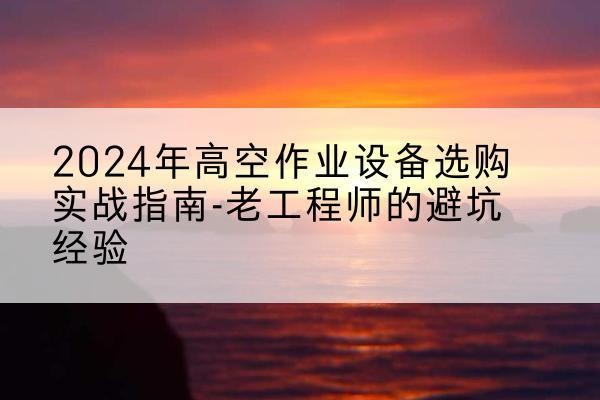 孝感高空作业升降机厂家推荐-2024年高空作业设备选购实战指南-老工程师的避坑经验