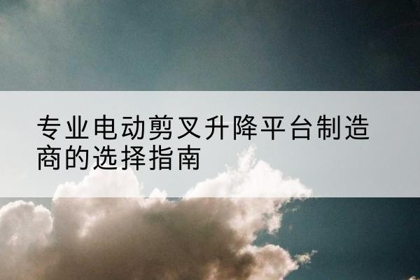 孝感电动剪叉升降平台厂家-专业电动剪叉升降平台制造商的选择指南