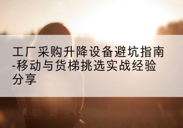 孝感移动式升降机怎么选-工厂采购升降设备避坑指南-移动与货梯挑选实战经验分享