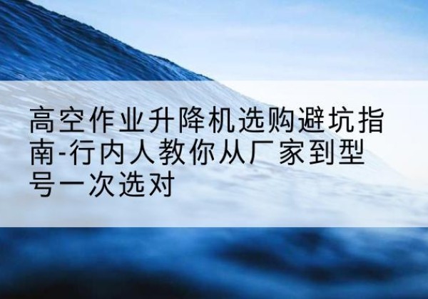 孝感升降平台厂家-高空作业升降机选购避坑指南-行内人教你从厂家到型号一次选对
