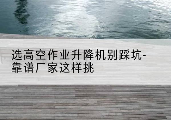 孝感剪叉式升降机厂家-选高空作业升降机别踩坑-靠谱厂家这样挑