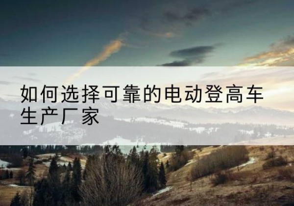 孝感电动登高车厂家-如何选择可靠的电动登高车生产厂家