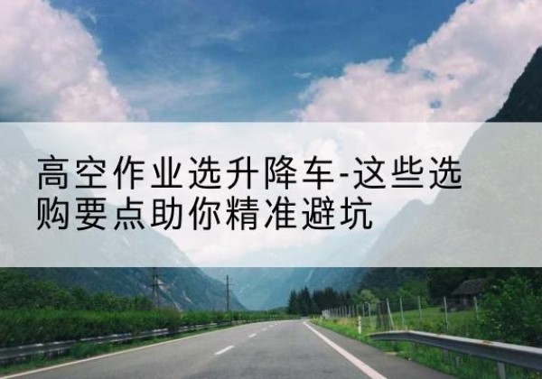 孝感升降车厂家-高空作业选升降车-这些选购要点助你*避坑