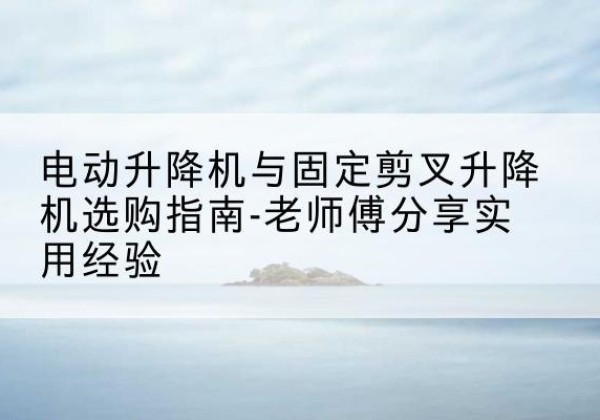 孝感电动升降机怎么选-电动升降机与固定剪叉升降机选购指南-老师傅分享实用经验