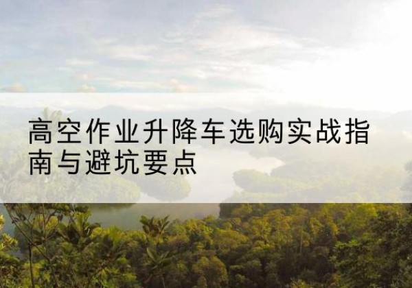 孝感升降车怎么选-高空作业升降车选购实战指南与避坑要点
