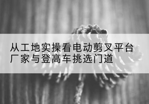 孝感电动剪叉升降平台厂家-从工地实操看电动剪叉平台厂家与登高车挑选门道