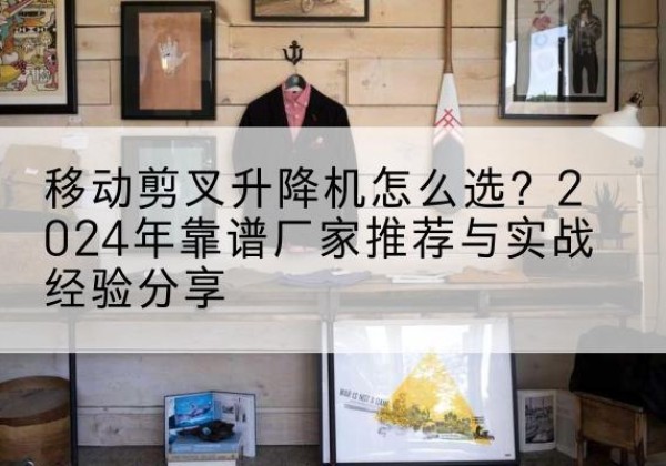 孝感升降平台厂家推荐-移动剪叉升降机怎么选？2024年靠谱厂家推荐与实战经验分享