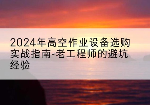 孝感高空作业升降机厂家推荐-2024年高空作业设备选购实战指南-老工程师的避坑经验