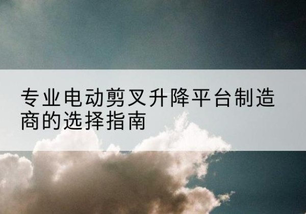 孝感电动剪叉升降平台厂家-专业电动剪叉升降平台制造商的选择指南