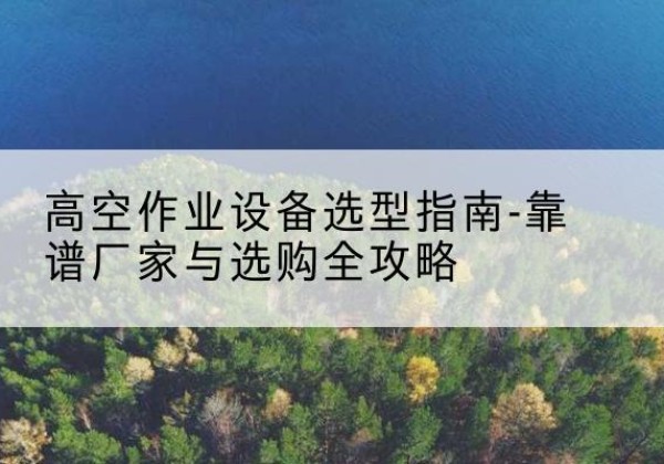 孝感升降车厂家-高空作业设备选型指南-靠谱厂家与选购全攻略